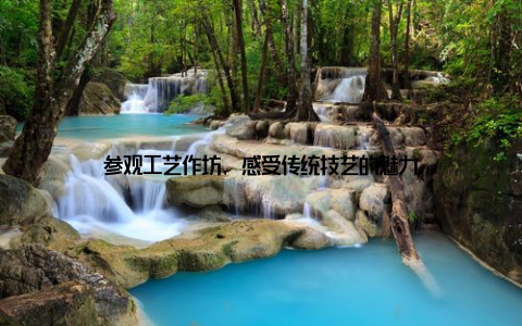 参观工艺作坊, 感受传统技艺的魅力